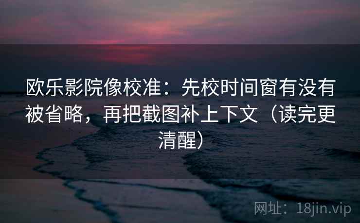 欧乐影院像校准：先校时间窗有没有被省略，再把截图补上下文（读完更清醒）