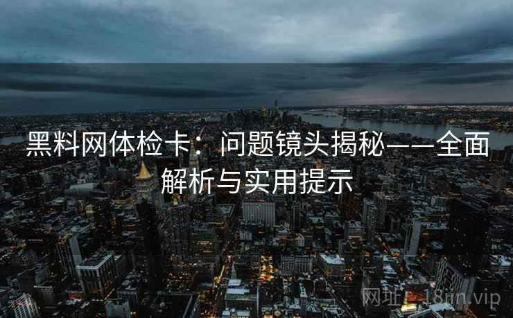 黑料网体检卡：问题镜头揭秘——全面解析与实用提示
