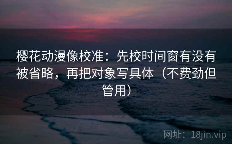 樱花动漫像校准:先校时间窗有没有被省略,再把对象写具体(不费劲但管用) 樱花动漫像校准:先校时间窗有没有被省略,再把对象写具体(不费劲但管用)