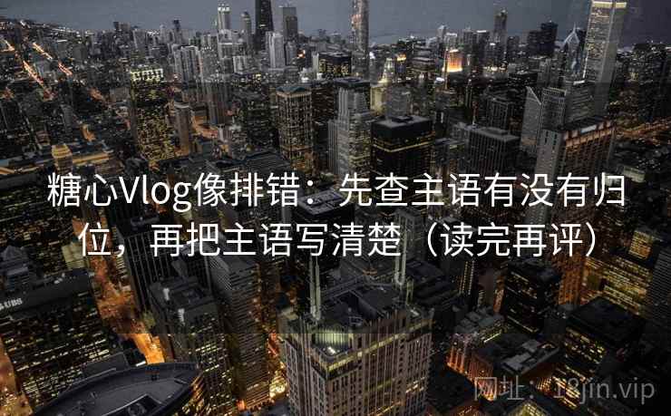 糖心Vlog像排错：先查主语有没有归位，再把主语写清楚（读完再评）