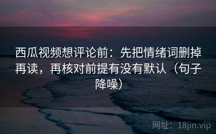 西瓜视频想评论前：先把情绪词删掉再读，再核对前提有没有默认（句子降噪）