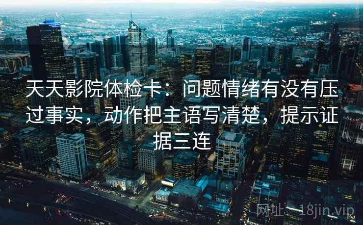 天天影院体检卡:问题情绪有没有压过事实,动作把主语写清楚,提示证据三连 天天影院体检卡:问题情绪有没有压过事实,动作把主语写清楚,提示证据三连