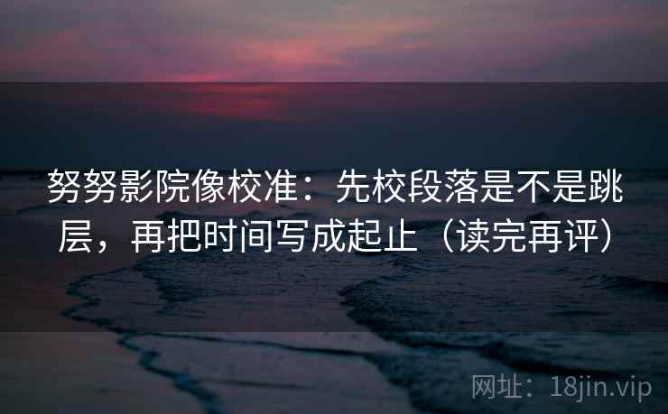 努努影院像校准：先校段落是不是跳层，再把时间写成起止（读完再评）