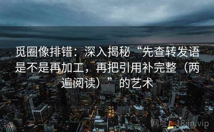 觅圈像排错：深入揭秘“先查转发语是不是再加工，再把引用补完整（两遍阅读）”的艺术