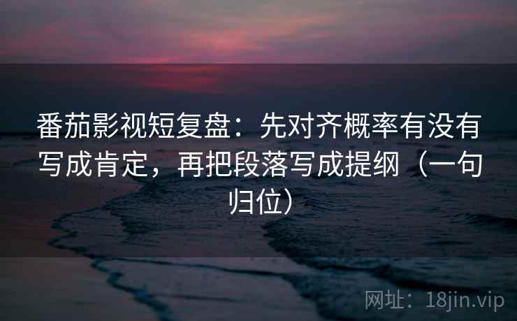 番茄影视短复盘：先对齐概率有没有写成肯定，再把段落写成提纲（一句归位）