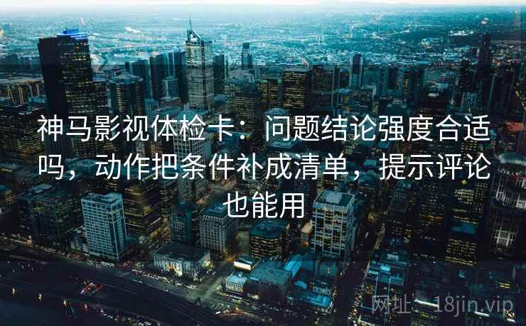 神马影视体检卡：问题结论强度合适吗，动作把条件补成清单，提示评论也能用