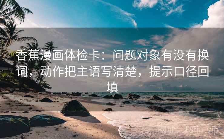 香蕉漫画体检卡：问题对象有没有换词，动作把主语写清楚，提示口径回填