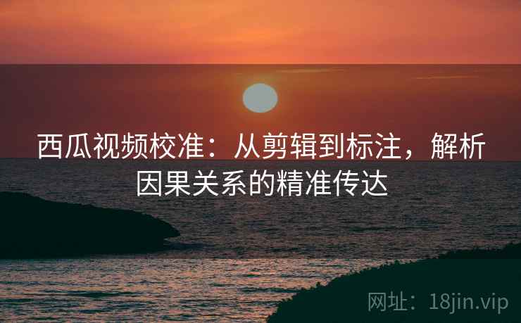西瓜视频校准：从剪辑到标注，解析因果关系的精准传达