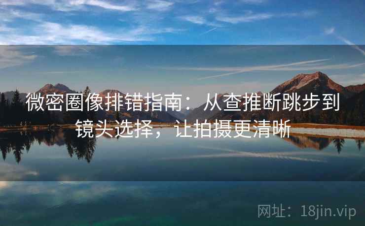 微密圈像排错指南：从查推断跳步到镜头选择，让拍摄更清晰