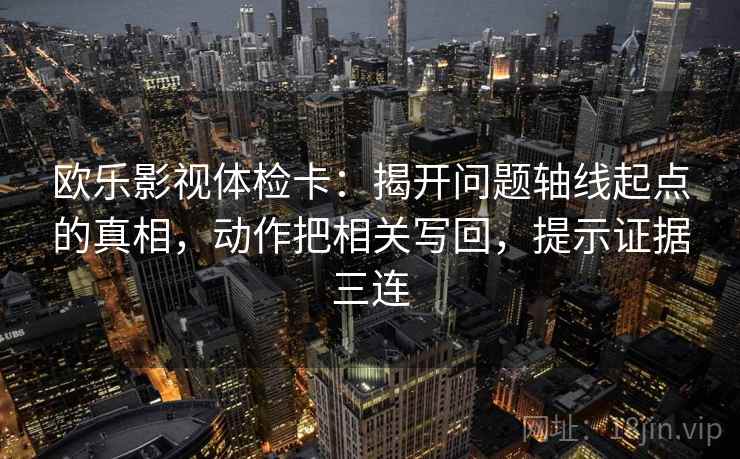 欧乐影视体检卡：揭开问题轴线起点的真相，动作把相关写回，提示证据三连