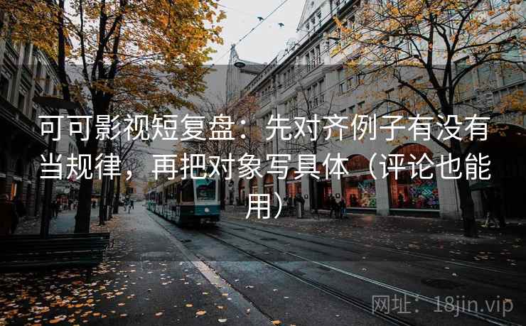 可可影视短复盘：先对齐例子有没有当规律，再把对象写具体（评论也能用）