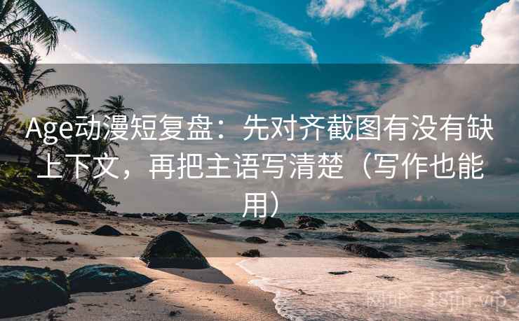 Age动漫短复盘：先对齐截图有没有缺上下文，再把主语写清楚（写作也能用）