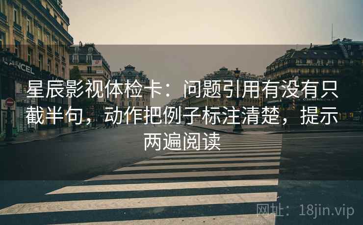 星辰影视体检卡：问题引用有没有只截半句，动作把例子标注清楚，提示两遍阅读