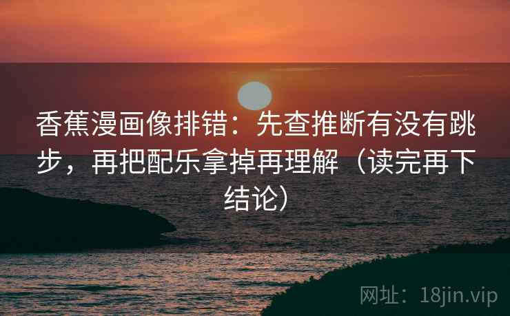 香蕉漫画像排错：先查推断有没有跳步，再把配乐拿掉再理解（读完再下结论）
