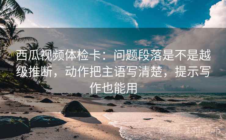 西瓜视频体检卡：问题段落是不是越级推断，动作把主语写清楚，提示写作也能用