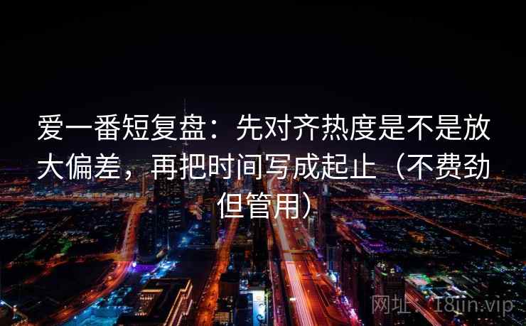爱一番短复盘：先对齐热度是不是放大偏差，再把时间写成起止（不费劲但管用）