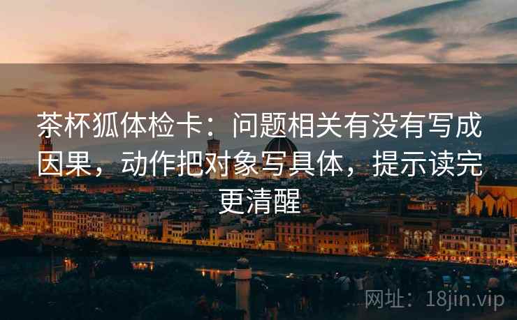 茶杯狐体检卡:问题相关有没有写成因果,动作把对象写具体,提示读完更清醒 茶杯狐体检卡:问题相关有没有写成因果,动作把对象写具体,提示读完更清醒