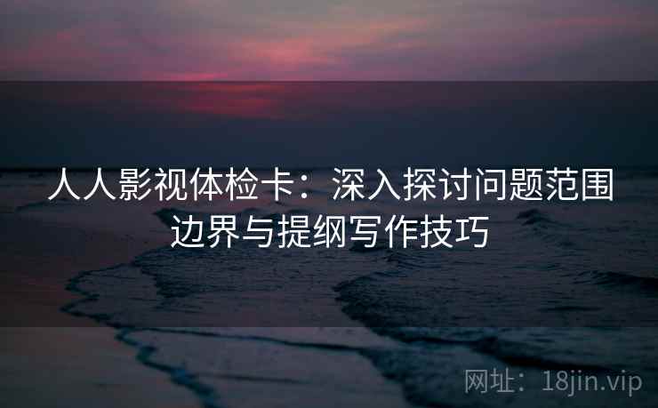人人影视体检卡:深入探讨问题范围边界与提纲写作技巧 人人影视体检卡:深入探讨问题范围边界与提纲写作技巧