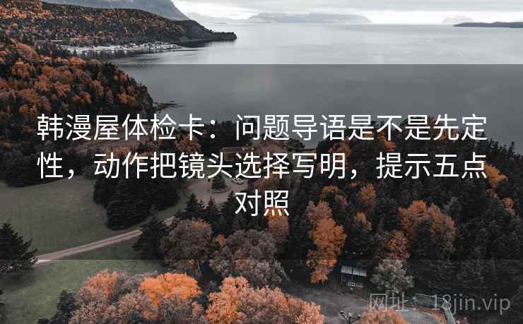 韩漫屋体检卡:问题导语是不是先定性,动作把镜头选择写明,提示五点对照 韩漫屋体检卡:问题导语是不是先定性,动作把镜头选择写明,提示五点对照