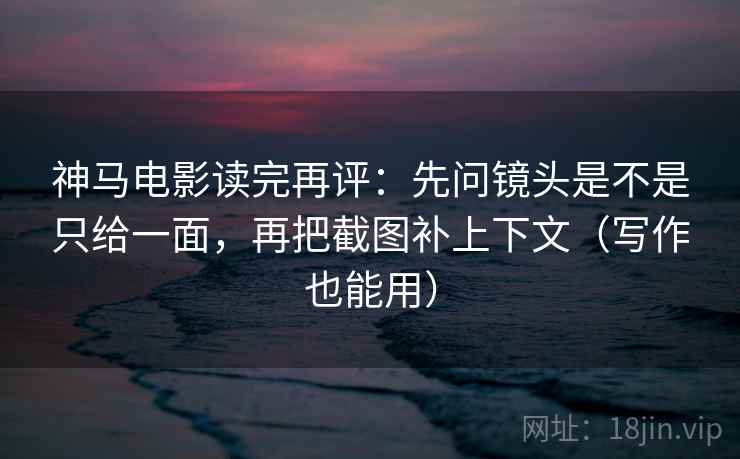 神马电影读完再评：先问镜头是不是只给一面，再把截图补上下文（写作也能用）