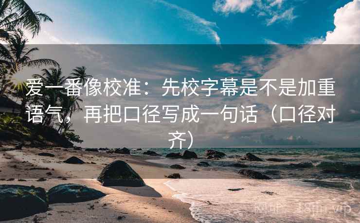 爱一番像校准:先校字幕是不是加重语气,再把口径写成一句话(口径对齐) 爱一番像校准:先校字幕是不是加重语气,再把口径写成一句话(口径对齐)